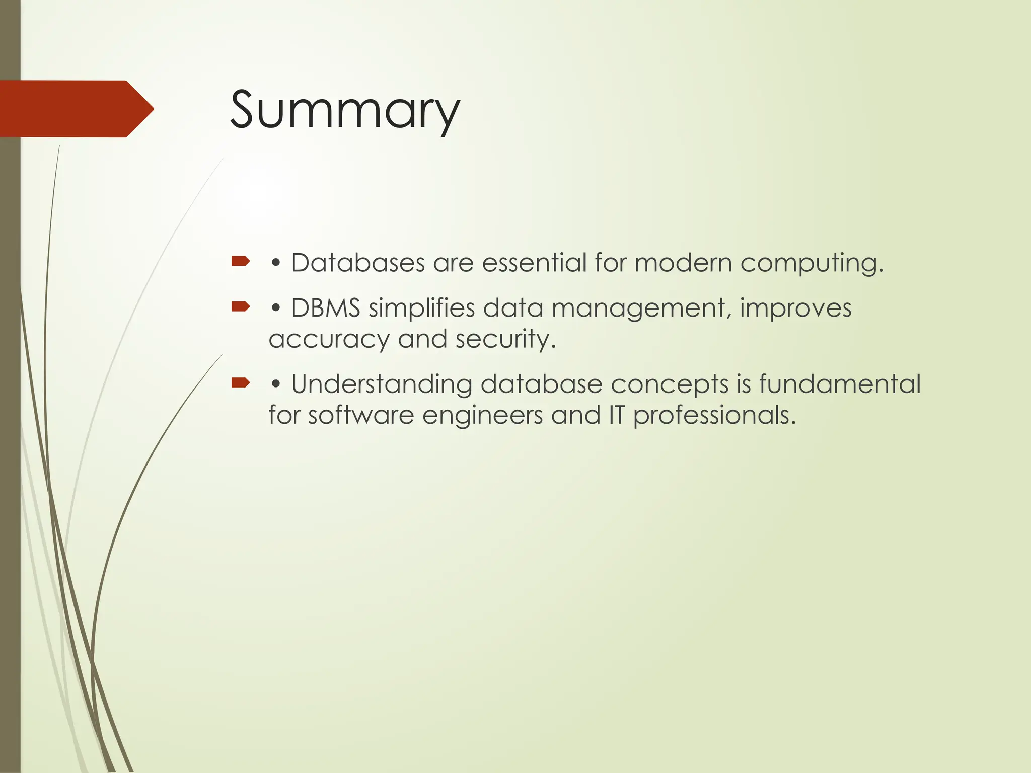 Summary
 • Databases are essential for modern computing.
 • DBMS simplifies data management, improves
accuracy and security.
 • Understanding database concepts is fundamental
for software engineers and IT professionals.
 