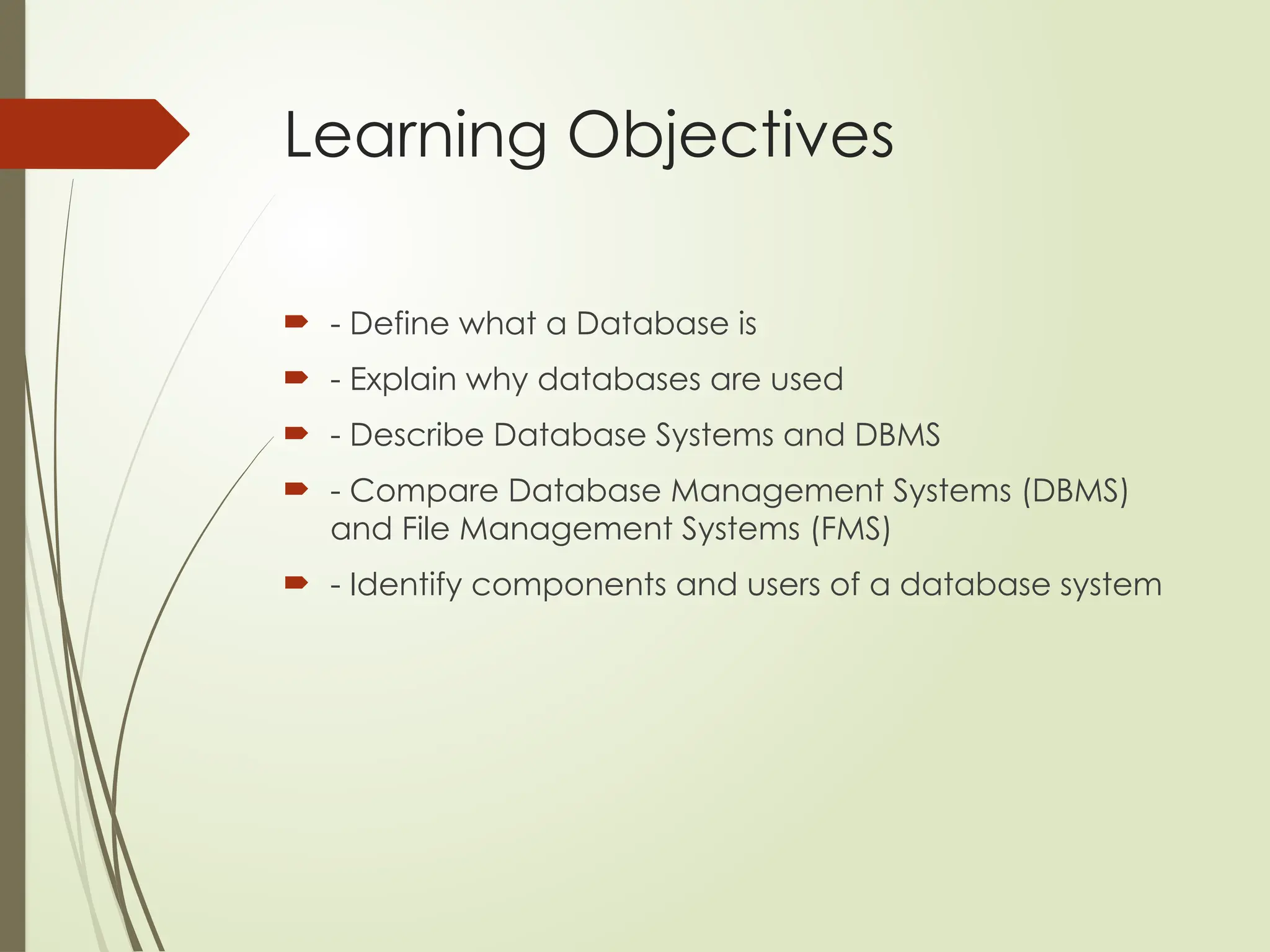 Learning Objectives
 - Define what a Database is
 - Explain why databases are used
 - Describe Database Systems and DBMS
 - Compare Database Management Systems (DBMS)
and File Management Systems (FMS)
 - Identify components and users of a database system
 