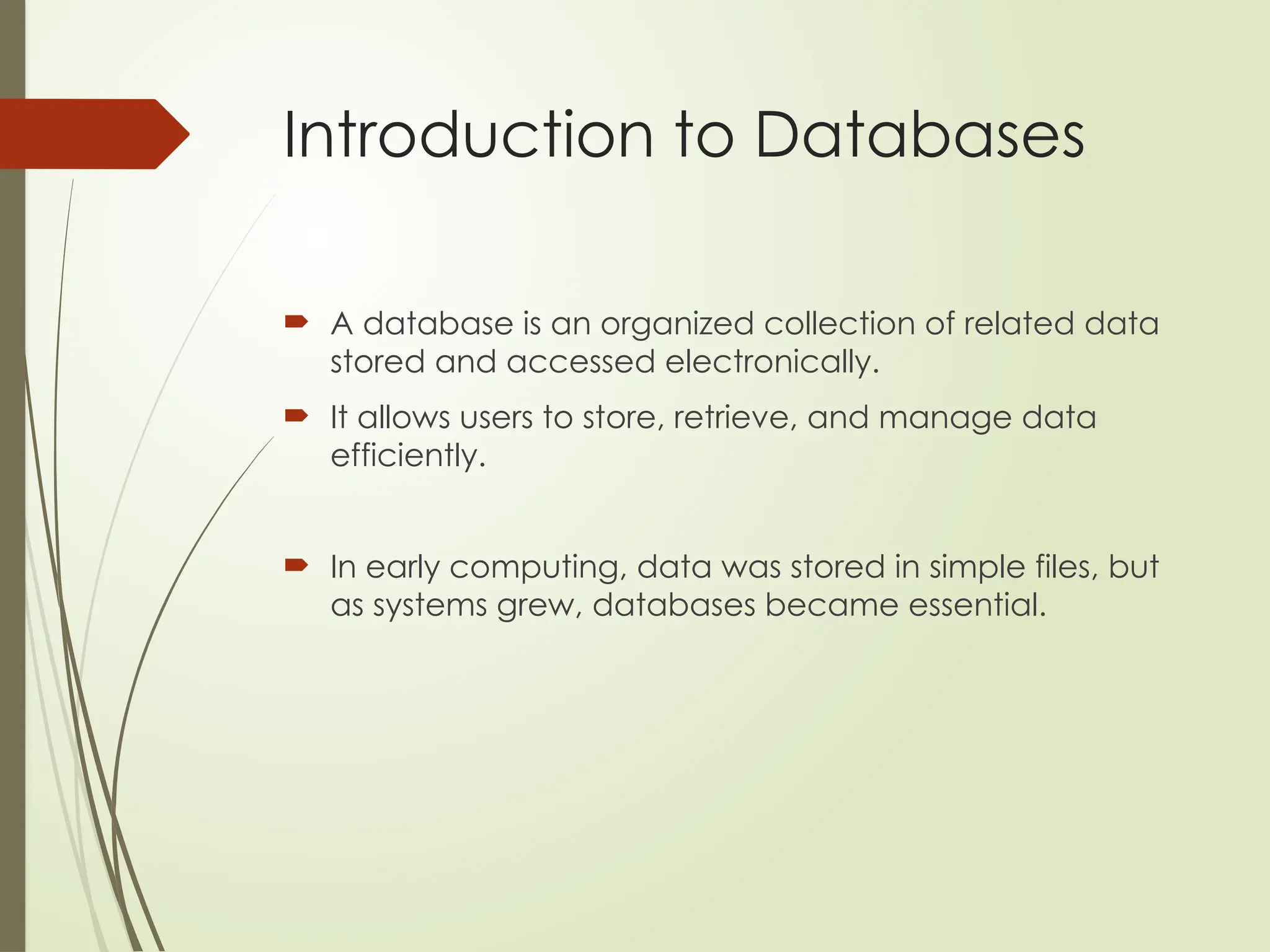 Introduction to Databases
 A database is an organized collection of related data
stored and accessed electronically.
 It allows users to store, retrieve, and manage data
efficiently.
 In early computing, data was stored in simple files, but
as systems grew, databases became essential.
 