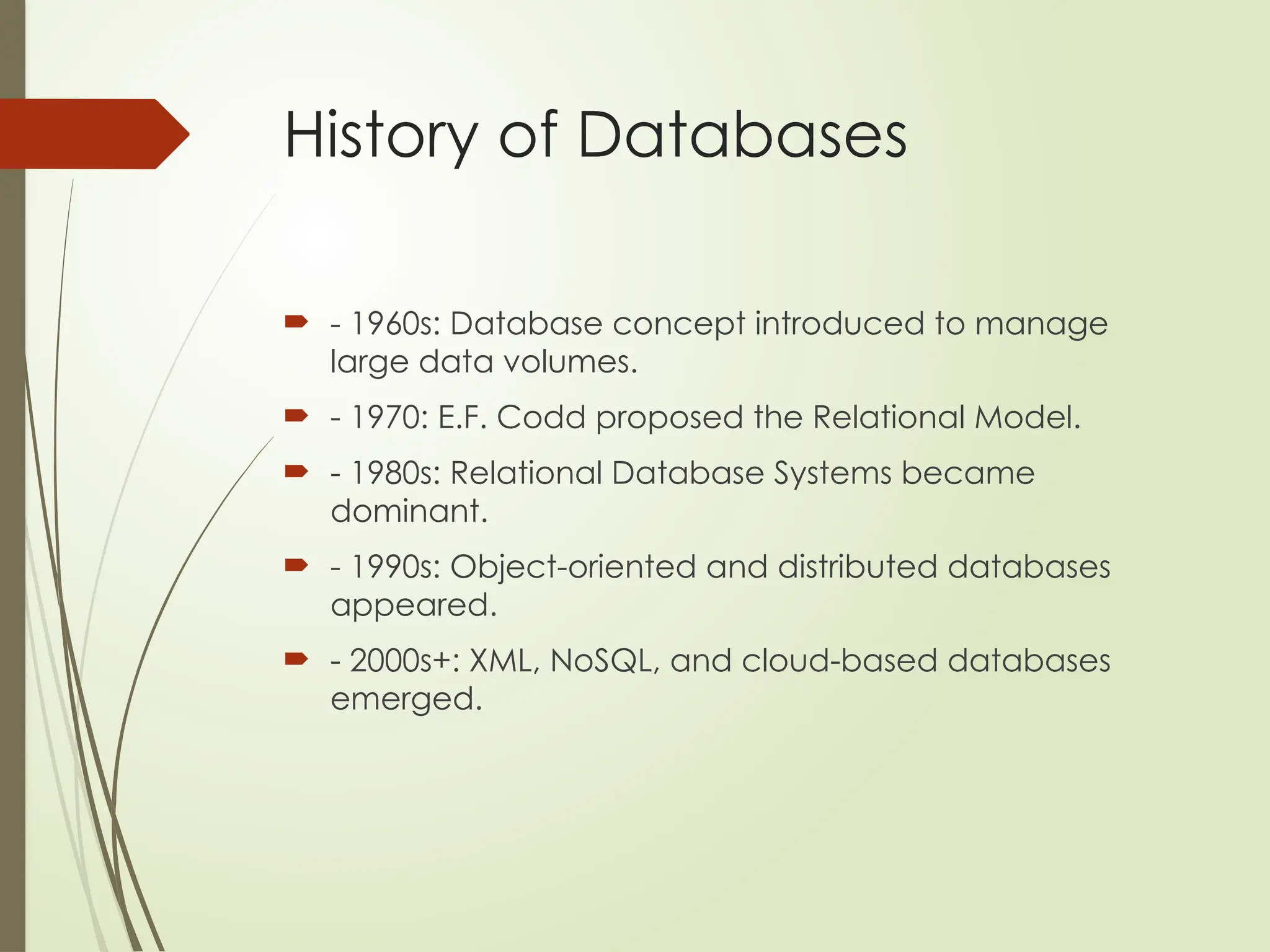 History of Databases
 - 1960s: Database concept introduced to manage
large data volumes.
 - 1970: E.F. Codd proposed the Relational Model.
 - 1980s: Relational Database Systems became
dominant.
 - 1990s: Object-oriented and distributed databases
appeared.
 - 2000s+: XML, NoSQL, and cloud-based databases
emerged.
 