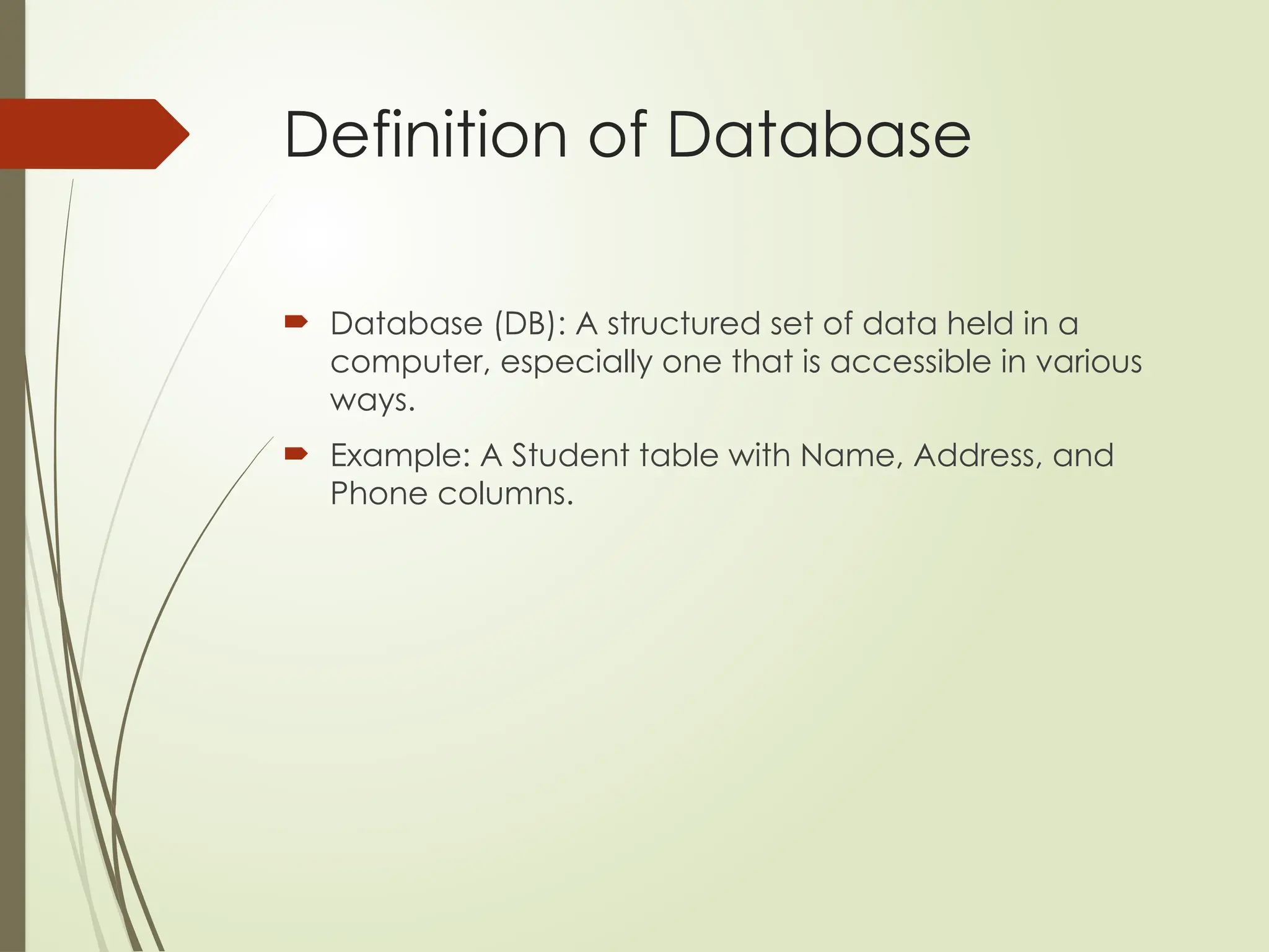 Definition of Database
 Database (DB): A structured set of data held in a
computer, especially one that is accessible in various
ways.
 Example: A Student table with Name, Address, and
Phone columns.
 