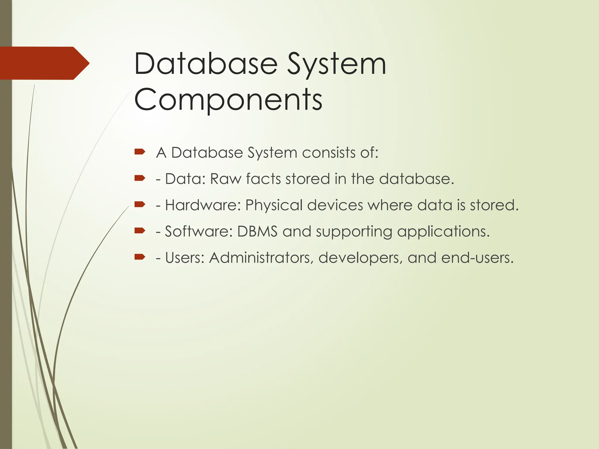 Database System
Components
 A Database System consists of:
 - Data: Raw facts stored in the database.
 - Hardware: Physical devices where data is stored.
 - Software: DBMS and supporting applications.
 - Users: Administrators, developers, and end-users.
 