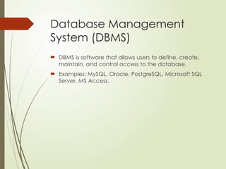 Database Management
System (DBMS)
 DBMS is software that allows users to define, create,
maintain, and control access to the database.
 Examples: MySQL, Oracle, PostgreSQL, Microsoft SQL
Server, MS Access.
 