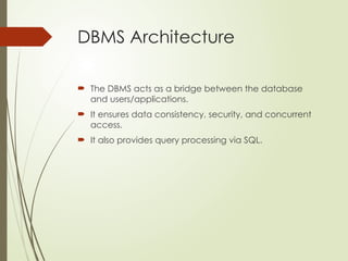 DBMS Architecture
 The DBMS acts as a bridge between the database
and users/applications.
 It ensures data consistency, security, and concurrent
access.
 It also provides query processing via SQL.
 