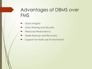 Advantages of DBMS over
FMS
 - Data Integrity
 - Data Sharing and Security
 - Reduced Redundancy
 - Easier Backup and Recovery
 - Support for Multi-user Environments
 