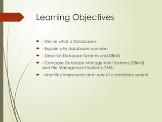 Learning Objectives
 - Define what a Database is
 - Explain why databases are used
 - Describe Database Systems and DBMS
 - Compare Database Management Systems (DBMS)
and File Management Systems (FMS)
 - Identify components and users of a database system
 