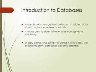 Introduction to Databases
 A database is an organized collection of related data
stored and accessed electronically.
 It allows users to store, retrieve, and manage data
efficiently.
 In early computing, data was stored in simple files, but
as systems grew, databases became essential.
 