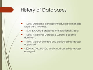 History of Databases
 - 1960s: Database concept introduced to manage
large data volumes.
 - 1970: E.F. Codd proposed the Relational Model.
 - 1980s: Relational Database Systems became
dominant.
 - 1990s: Object-oriented and distributed databases
appeared.
 - 2000s+: XML, NoSQL, and cloud-based databases
emerged.
 