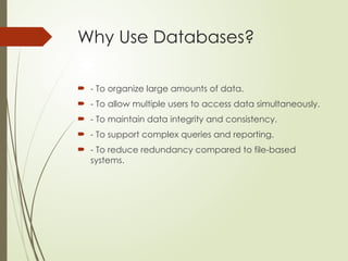 Why Use Databases?
 - To organize large amounts of data.
 - To allow multiple users to access data simultaneously.
 - To maintain data integrity and consistency.
 - To support complex queries and reporting.
 - To reduce redundancy compared to file-based
systems.
 