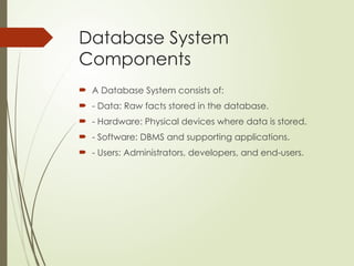 Database System
Components
 A Database System consists of:
 - Data: Raw facts stored in the database.
 - Hardware: Physical devices where data is stored.
 - Software: DBMS and supporting applications.
 - Users: Administrators, developers, and end-users.
 