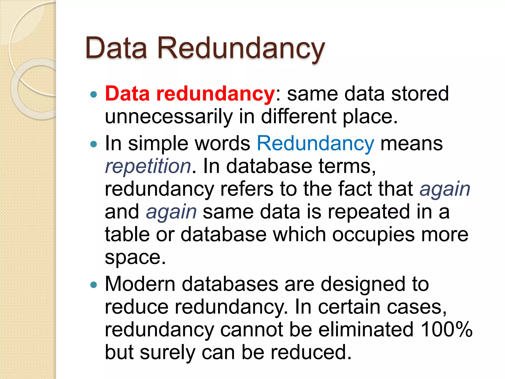 Data Redundancy
 Data redundancy: same data stored
unnecessarily in different place.
 In simple words Redundancy means
repetition. In database terms,
redundancy refers to the fact that again
and again same data is repeated in a
table or database which occupies more
space.
 Modern databases are designed to
reduce redundancy. In certain cases,
redundancy cannot be eliminated 100%
but surely can be reduced.
 