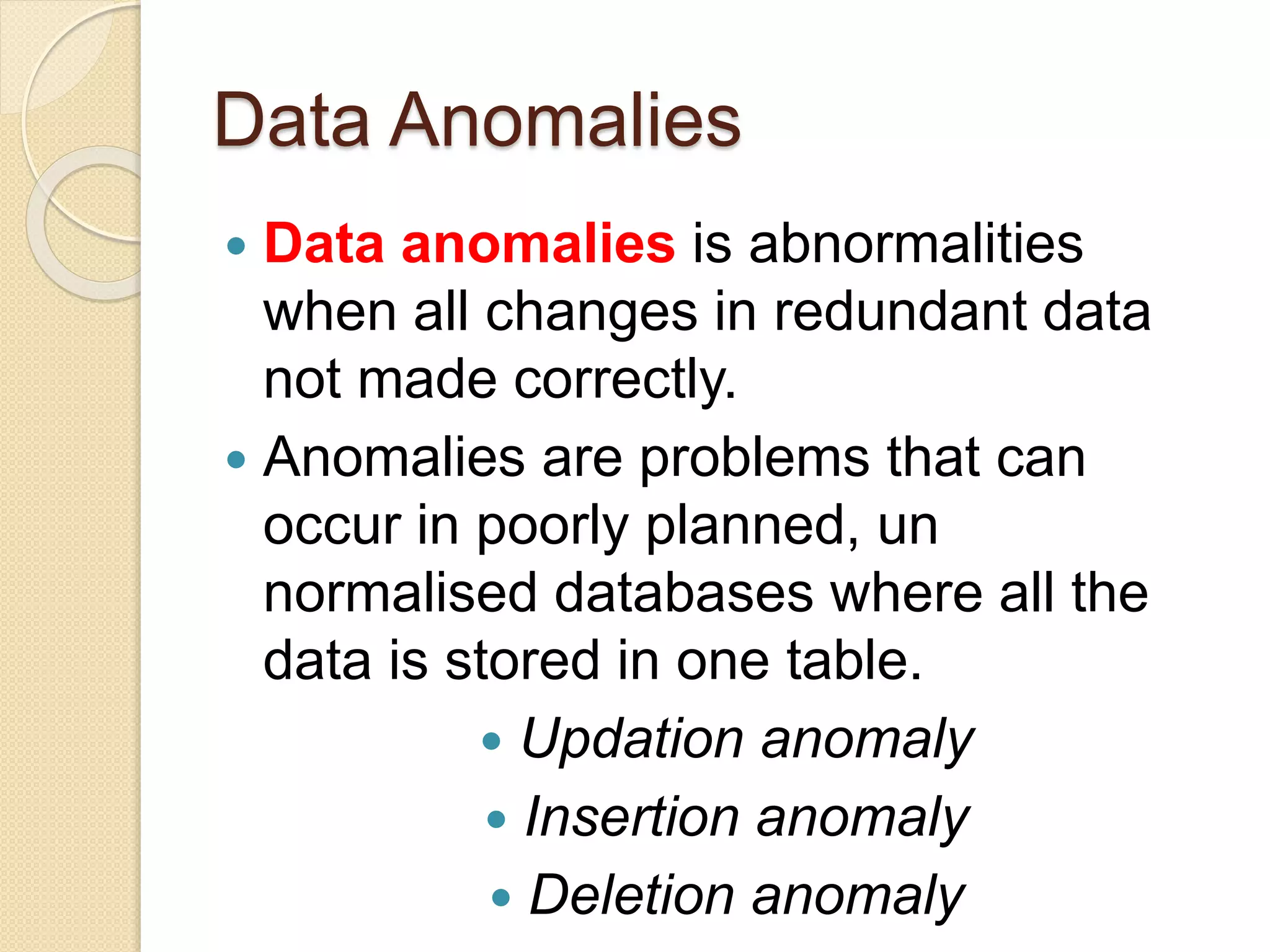 Data Anomalies
 Data anomalies is abnormalities
when all changes in redundant data
not made correctly.
 Anomalies are problems that can
occur in poorly planned, un
normalised databases where all the
data is stored in one table.
 Updation anomaly
 Insertion anomaly
 Deletion anomaly
 