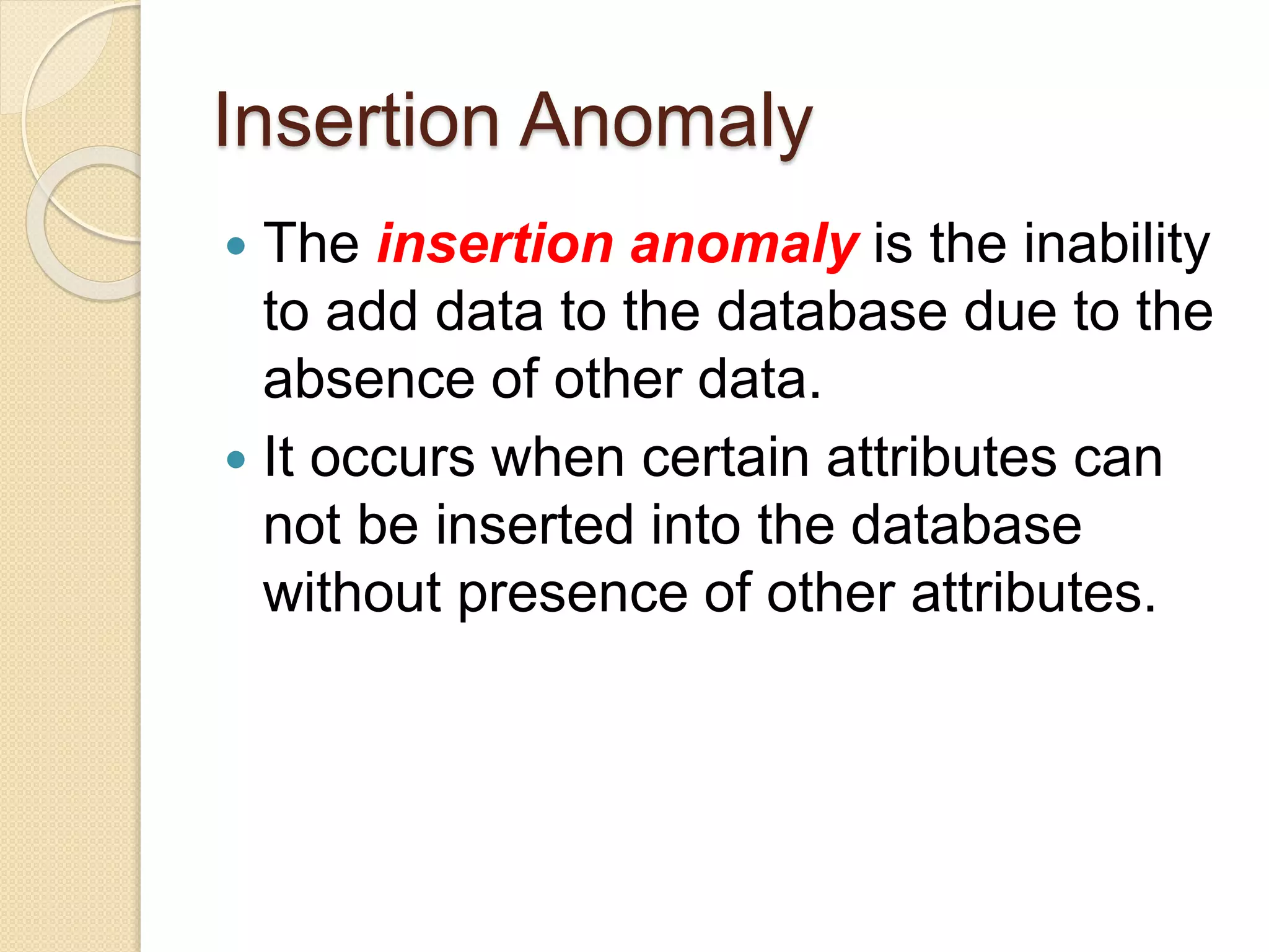 Insertion Anomaly
 The insertion anomaly is the inability
to add data to the database due to the
absence of other data.
 It occurs when certain attributes can
not be inserted into the database
without presence of other attributes.
 