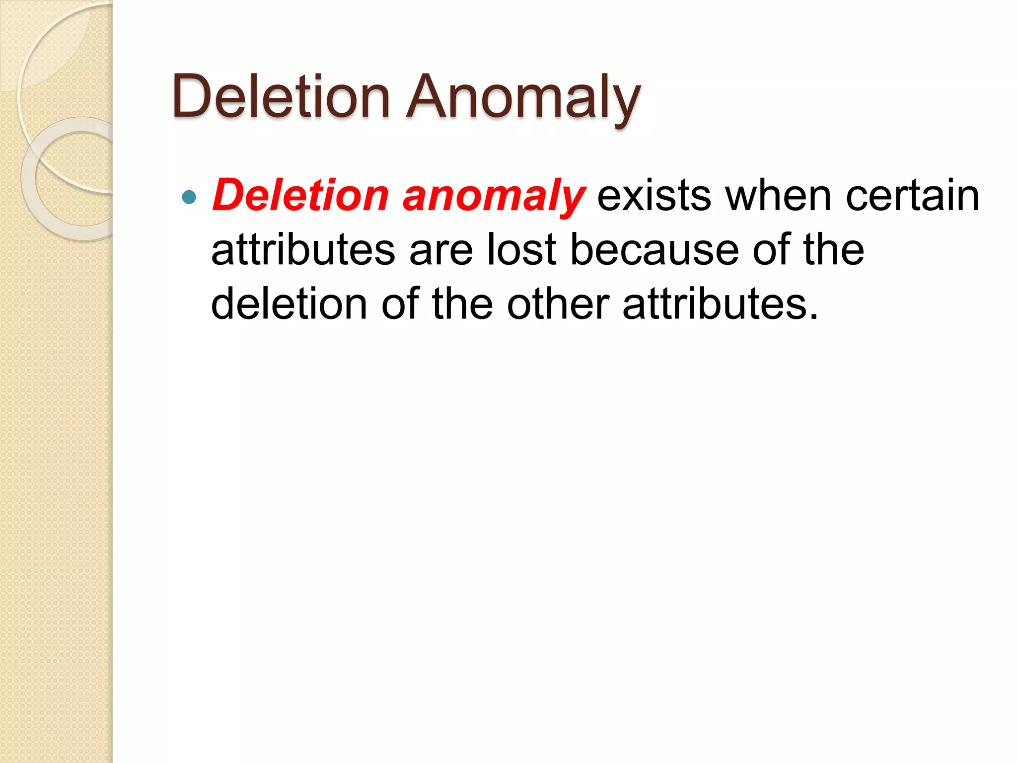 Deletion Anomaly
 Deletion anomaly exists when certain
attributes are lost because of the
deletion of the other attributes.
 