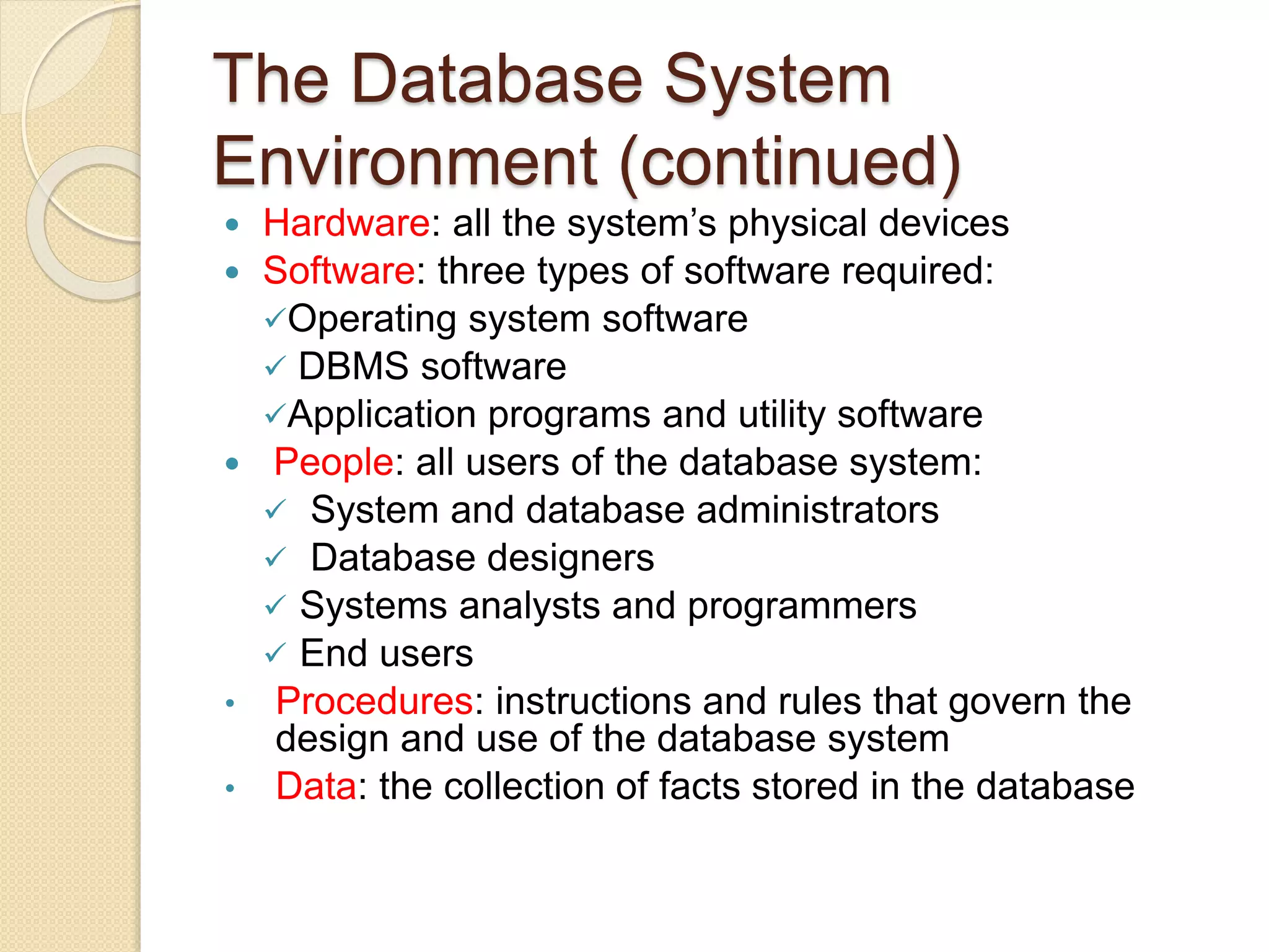 The Database System
Environment (continued)
 Hardware: all the system’s physical devices
 Software: three types of software required:
Operating system software
 DBMS software
Application programs and utility software
 People: all users of the database system:
 System and database administrators
 Database designers
 Systems analysts and programmers
 End users
• Procedures: instructions and rules that govern the
design and use of the database system
• Data: the collection of facts stored in the database
 