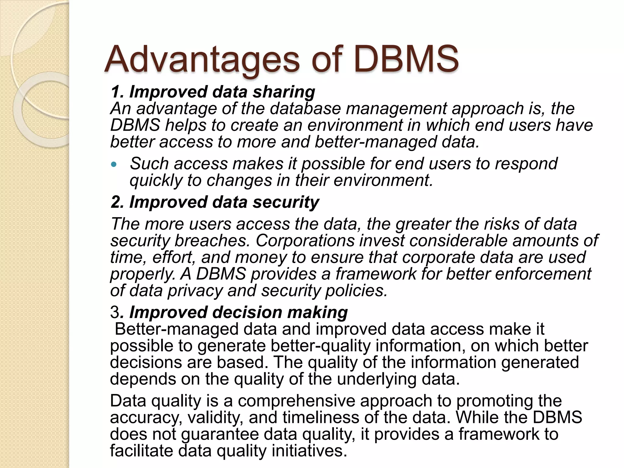 Advantages of DBMS
1. Improved data sharing
An advantage of the database management approach is, the
DBMS helps to create an environment in which end users have
better access to more and better-managed data.
 Such access makes it possible for end users to respond
quickly to changes in their environment.
2. Improved data security
The more users access the data, the greater the risks of data
security breaches. Corporations invest considerable amounts of
time, effort, and money to ensure that corporate data are used
properly. A DBMS provides a framework for better enforcement
of data privacy and security policies.
3. Improved decision making
Better-managed data and improved data access make it
possible to generate better-quality information, on which better
decisions are based. The quality of the information generated
depends on the quality of the underlying data.
Data quality is a comprehensive approach to promoting the
accuracy, validity, and timeliness of the data. While the DBMS
does not guarantee data quality, it provides a framework to
facilitate data quality initiatives.
 