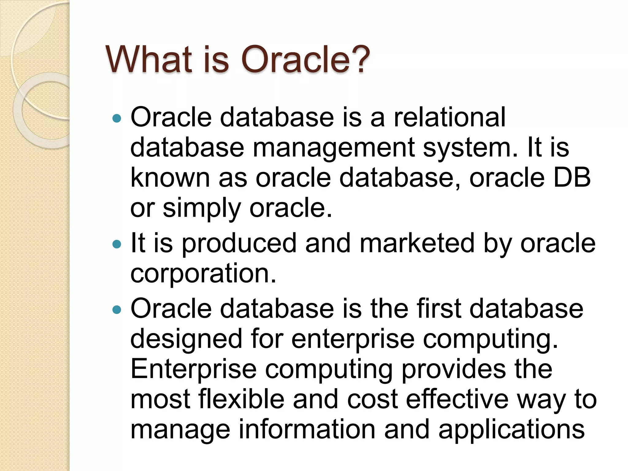 What is Oracle?
 Oracle database is a relational
database management system. It is
known as oracle database, oracle DB
or simply oracle.
 It is produced and marketed by oracle
corporation.
 Oracle database is the first database
designed for enterprise computing.
Enterprise computing provides the
most flexible and cost effective way to
manage information and applications
 
