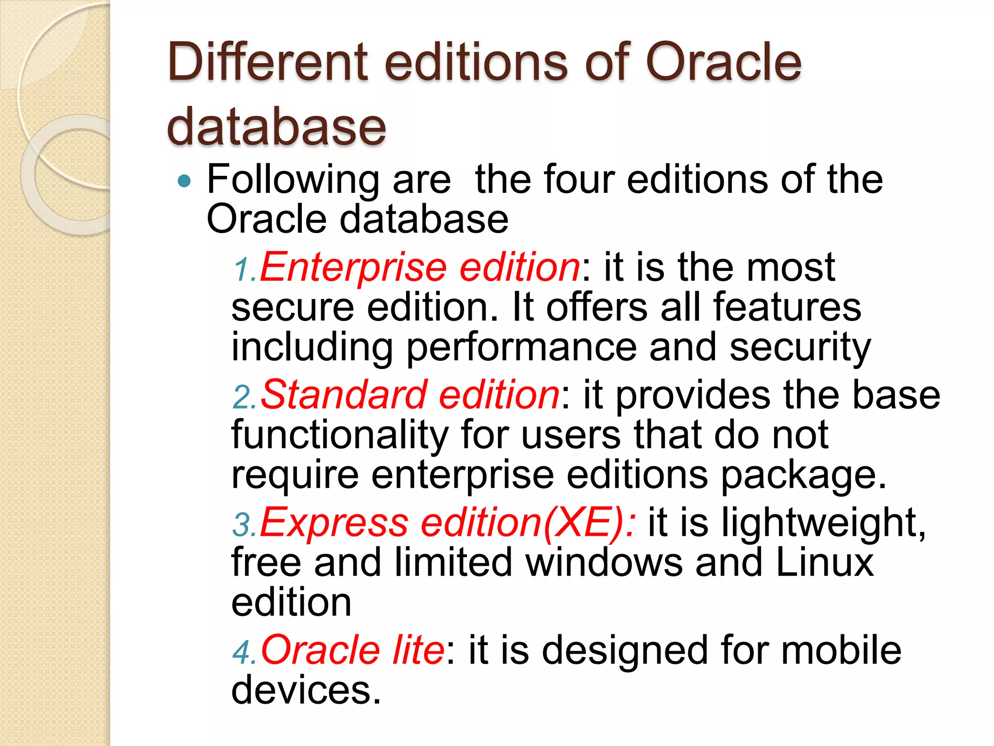 Different editions of Oracle
database
 Following are the four editions of the
Oracle database
1.Enterprise edition: it is the most
secure edition. It offers all features
including performance and security
2.Standard edition: it provides the base
functionality for users that do not
require enterprise editions package.
3.Express edition(XE): it is lightweight,
free and limited windows and Linux
edition
4.Oracle lite: it is designed for mobile
devices.
 