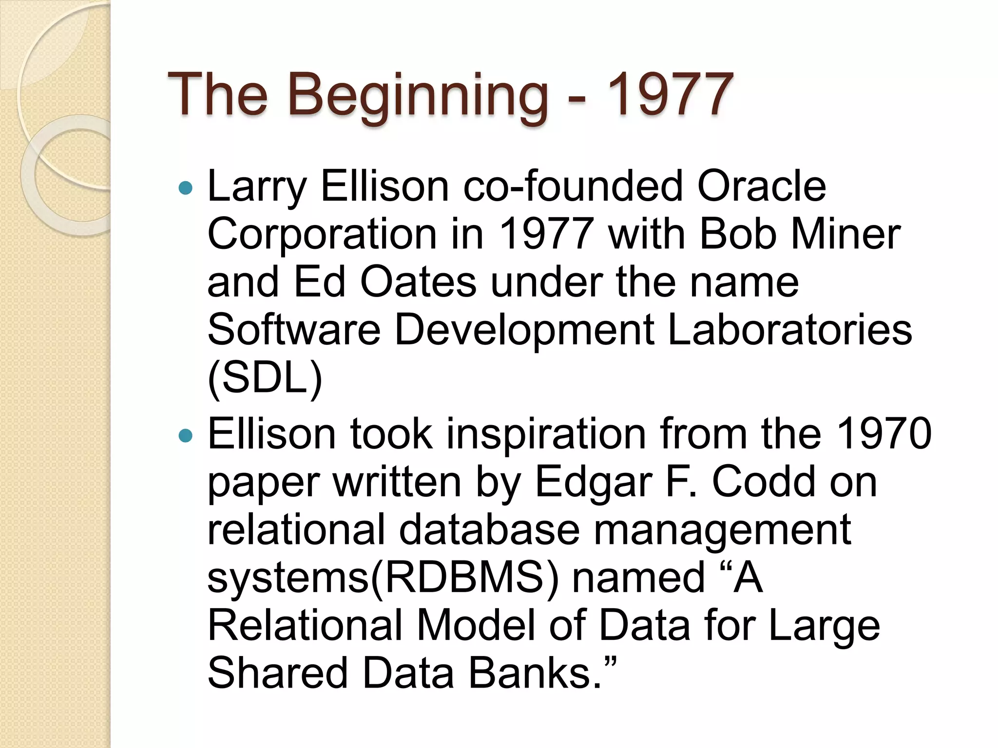 The Beginning - 1977
 Larry Ellison co-founded Oracle
Corporation in 1977 with Bob Miner
and Ed Oates under the name
Software Development Laboratories
(SDL)
 Ellison took inspiration from the 1970
paper written by Edgar F. Codd on
relational database management
systems(RDBMS) named “A
Relational Model of Data for Large
Shared Data Banks.”
 