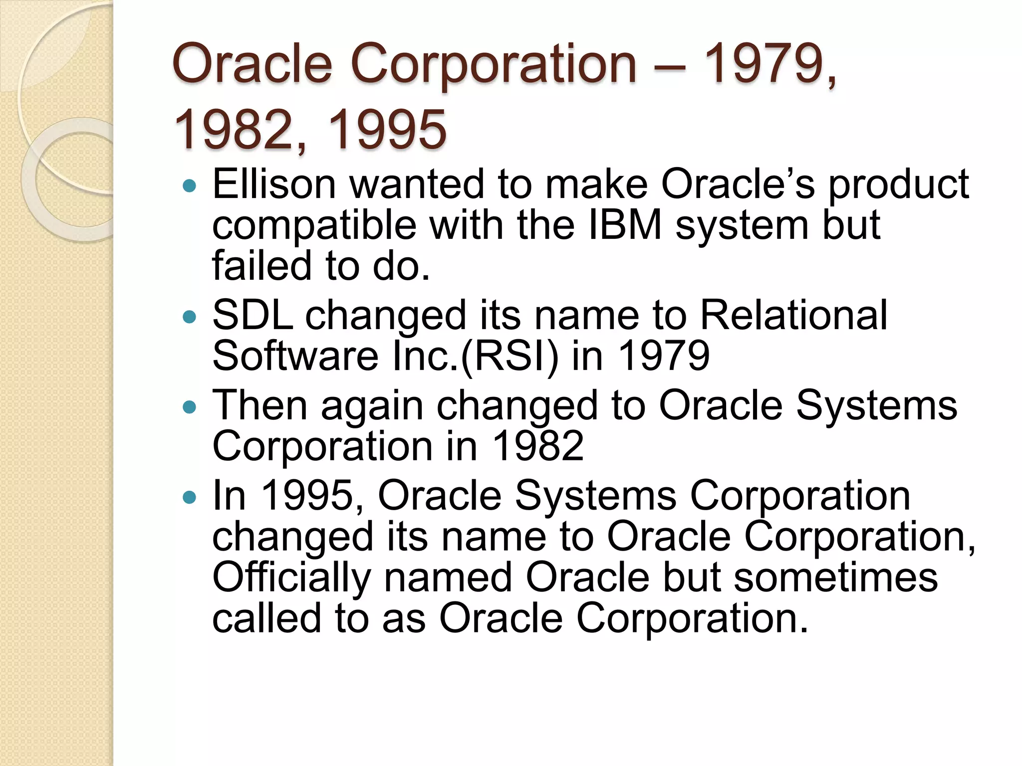Oracle Corporation – 1979,
1982, 1995
 Ellison wanted to make Oracle’s product
compatible with the IBM system but
failed to do.
 SDL changed its name to Relational
Software Inc.(RSI) in 1979
 Then again changed to Oracle Systems
Corporation in 1982
 In 1995, Oracle Systems Corporation
changed its name to Oracle Corporation,
Officially named Oracle but sometimes
called to as Oracle Corporation.
 