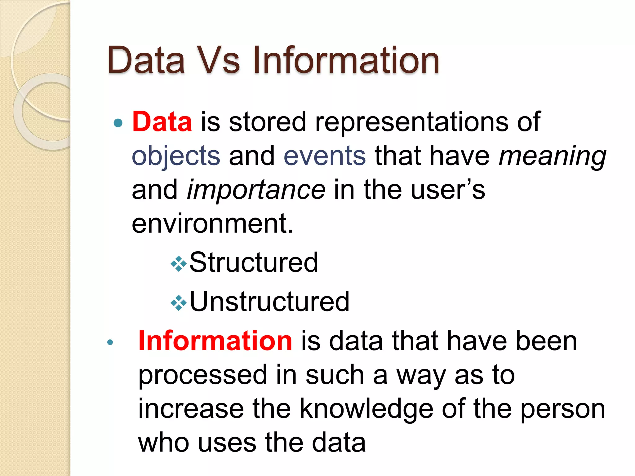 Data Vs Information
 Data is stored representations of
objects and events that have meaning
and importance in the user’s
environment.
Structured
Unstructured
• Information is data that have been
processed in such a way as to
increase the knowledge of the person
who uses the data
 