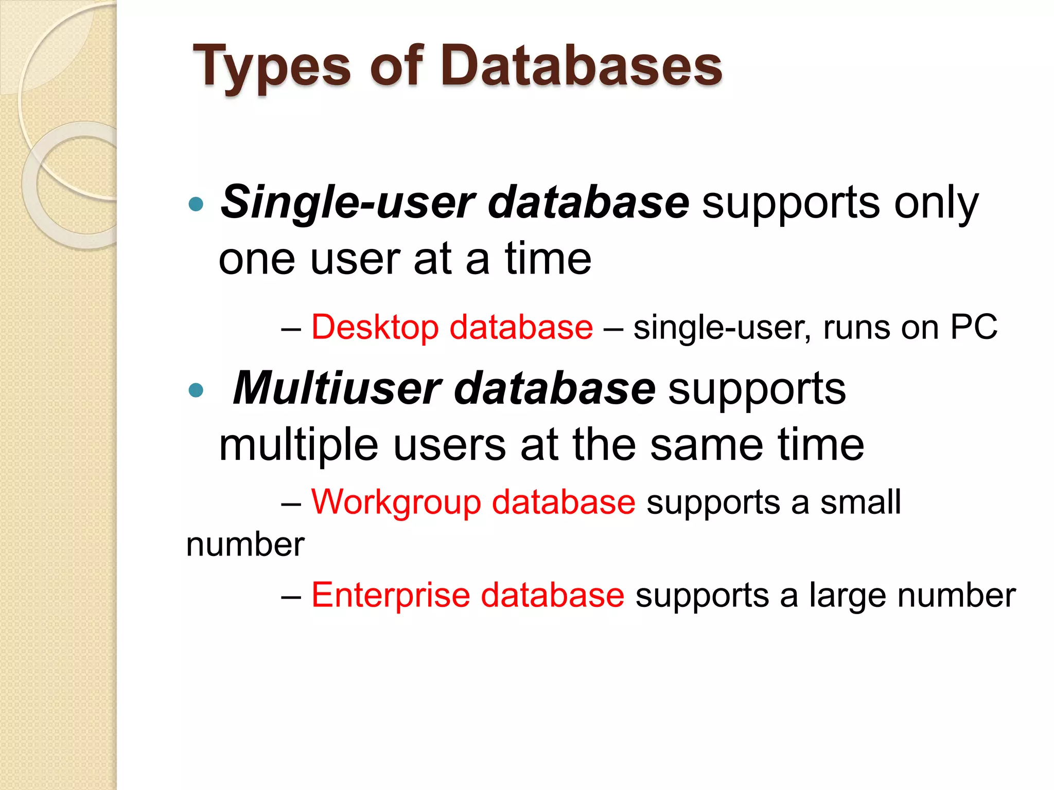 Types of Databases
 Single-user database supports only
one user at a time
– Desktop database – single-user, runs on PC
 Multiuser database supports
multiple users at the same time
– Workgroup database supports a small
number
– Enterprise database supports a large number
 