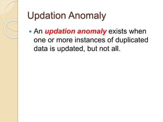 Updation Anomaly
 An updation anomaly exists when
one or more instances of duplicated
data is updated, but not all.
 