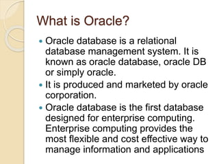 What is Oracle?
 Oracle database is a relational
database management system. It is
known as oracle database, oracle DB
or simply oracle.
 It is produced and marketed by oracle
corporation.
 Oracle database is the first database
designed for enterprise computing.
Enterprise computing provides the
most flexible and cost effective way to
manage information and applications
 