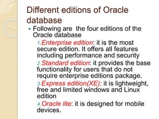Different editions of Oracle
database
 Following are the four editions of the
Oracle database
1.Enterprise edition: it is the most
secure edition. It offers all features
including performance and security
2.Standard edition: it provides the base
functionality for users that do not
require enterprise editions package.
3.Express edition(XE): it is lightweight,
free and limited windows and Linux
edition
4.Oracle lite: it is designed for mobile
devices.
 
