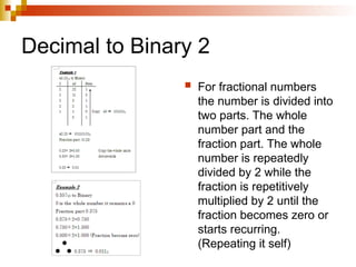Decimal to Binary 2
 For fractional numbers
the number is divided into
two parts. The whole
number part and the
fraction part. The whole
number is repeatedly
divided by 2 while the
fraction is repetitively
multiplied by 2 until the
fraction becomes zero or
starts recurring.
(Repeating it self)
 