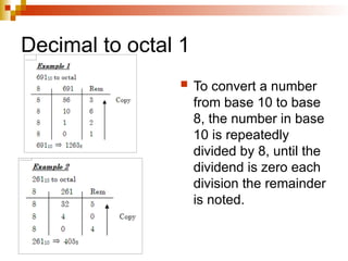 Decimal to octal 1
 To convert a number
from base 10 to base
8, the number in base
10 is repeatedly
divided by 8, until the
dividend is zero each
division the remainder
is noted.
 