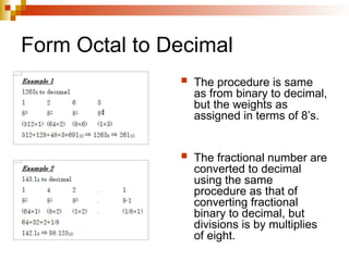 Form Octal to Decimal
 The procedure is same
as from binary to decimal,
but the weights as
assigned in terms of 8’s.
 The fractional number are
converted to decimal
using the same
procedure as that of
converting fractional
binary to decimal, but
divisions is by multiplies
of eight.
 