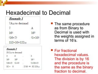 Hexadecimal to Decimal
 The same procedure
as from Binary to
Decimal is used with
the weights assigned in
terms of 16’s.
 For fractional
hexadecimal values.
The division is by 16
and the procedure is
the same as the binary
fraction to decimal.
 