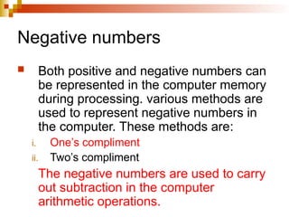 Negative numbers
 Both positive and negative numbers can
be represented in the computer memory
during processing. various methods are
used to represent negative numbers in
the computer. These methods are:
i. One’s compliment
ii. Two’s compliment
The negative numbers are used to carry
out subtraction in the computer
arithmetic operations.
 