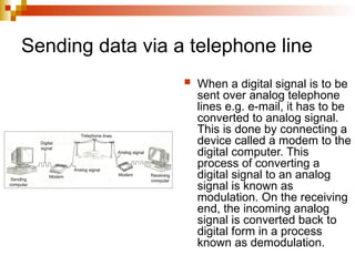 Sending data via a telephone line
 When a digital signal is to be
sent over analog telephone
lines e.g. e-mail, it has to be
converted to analog signal.
This is done by connecting a
device called a modem to the
digital computer. This
process of converting a
digital signal to an analog
signal is known as
modulation. On the receiving
end, the incoming analog
signal is converted back to
digital form in a process
known as demodulation.
 