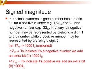 Signed magnitude
 In decimal numbers, signed number has a prefix
“+” for a positive number e.g. +3210 and “-” for a
negative number e.g. -3210. in binary, a negative
number may be represented by prefixing a digit 1
to the number while a positive number may be
represented by prefixing a digit 0.
i.e. 1710 10001
⇒ 2 (unsigned)
-1710 To indicate it’s a negative number we add
⇒
an extra bit (1) 100012
+1710 To indicate it’s positive we add an extra bit
⇒
(0) 100012
 