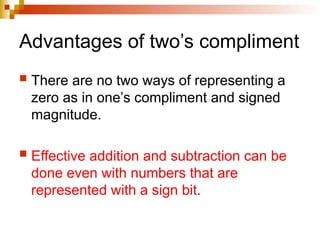 Advantages of two’s compliment
 There are no two ways of representing a
zero as in one’s compliment and signed
magnitude.
 Effective addition and subtraction can be
done even with numbers that are
represented with a sign bit.
 