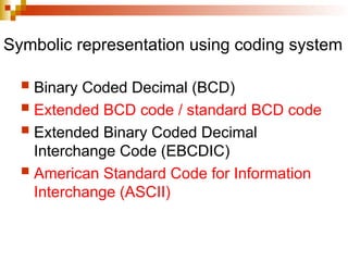 Symbolic representation using coding system
 Binary Coded Decimal (BCD)
 Extended BCD code / standard BCD code
 Extended Binary Coded Decimal
Interchange Code (EBCDIC)
 American Standard Code for Information
Interchange (ASCII)
 
