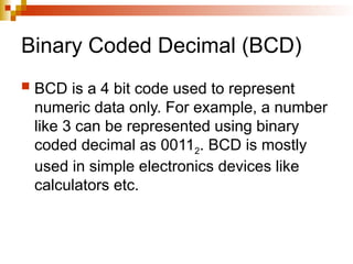 Binary Coded Decimal (BCD)
 BCD is a 4 bit code used to represent
numeric data only. For example, a number
like 3 can be represented using binary
coded decimal as 00112. BCD is mostly
used in simple electronics devices like
calculators etc.
 
