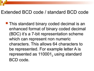 Extended BCD code / standard BCD code
 This standard binary coded decimal is an
enhanced format of binary coded decimal
(BDC) it’s a 7-bit representation scheme
which can represent non numeric
characters. This allows 64 characters to
be represented. For example letter A is
represented as 1100012 using standard
BCD code.
 