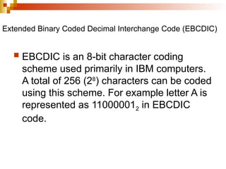 Extended Binary Coded Decimal Interchange Code (EBCDIC)
 EBCDIC is an 8-bit character coding
scheme used primarily in IBM computers.
A total of 256 (28
) characters can be coded
using this scheme. For example letter A is
represented as 110000012 in EBCDIC
code.
 