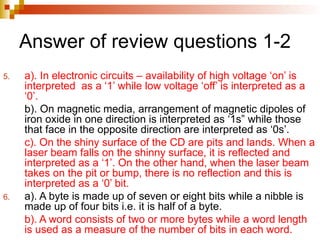 Answer of review questions 1-2
5. a). In electronic circuits – availability of high voltage ‘on’ is
interpreted as a ‘1’ while low voltage ‘off’ is interpreted as a
‘0’.
b). On magnetic media, arrangement of magnetic dipoles of
iron oxide in one direction is interpreted as ‘1s” while those
that face in the opposite direction are interpreted as ‘0s’.
c). On the shiny surface of the CD are pits and lands. When a
laser beam falls on the shinny surface, it is reflected and
interpreted as a ‘1’. On the other hand, when the laser beam
takes on the pit or bump, there is no reflection and this is
interpreted as a ‘0’ bit.
6. a). A byte is made up of seven or eight bits while a nibble is
made up of four bits i.e. it is half of a byte.
b). A word consists of two or more bytes while a word length
is used as a measure of the number of bits in each word.
 
