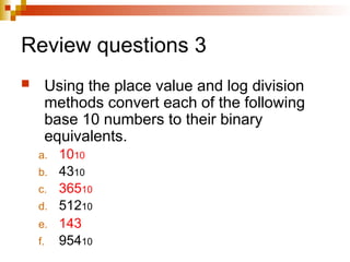 Review questions 3
 Using the place value and log division
methods convert each of the following
base 10 numbers to their binary
equivalents.
a. 1010
b. 4310
c. 36510
d. 51210
e. 143
f. 95410
 