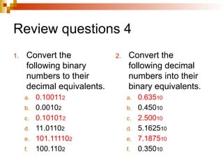 Review questions 4
1. Convert the
following binary
numbers to their
decimal equivalents.
a. 0.100112
b. 0.00102
c. 0.101012
d. 11.01102
e. 101.111102
f. 100.1102
2. Convert the
following decimal
numbers into their
binary equivalents.
a. 0.63510
b. 0.45010
c. 2.50010
d. 5.162510
e. 7.187510
f. 0.35010
 