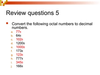 Review questions 5
 Convert the following octal numbers to decimal
numbers.
a. 778
b. 648
c. 1028
d. 12008
e. 10008
f. 1738
g. 1238
h. 7778
i. 3458
j. 1668
k. 3458
 