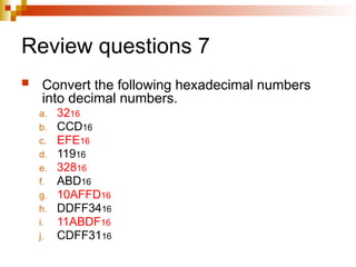 Review questions 7
 Convert the following hexadecimal numbers
into decimal numbers.
a. 3216
b. CCD16
c. EFE16
d. 11916
e. 32816
f. ABD16
g. 10AFFD16
h. DDFF3416
i. 11ABDF16
j. CDFF3116
 