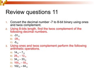 Review questions 11
1. Convert the decimal number -7 to 8-bit binary using ones
and twos complement.
2. Using 8-bits length, find the twos complement of the
following decimal numbers.
A) -3110
B) -2810
C) -510
3. Using ones and twos complement perform the following
arithmetic operations.
A) 1410 – 710
B) 2810 – 1210
C) 3410 – 3310
D) 10010 – 5010
E) 10210 – 6410
 