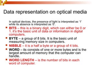 Data representation on optical media
In optical devices, the presence of light is interpreted as ‘1’
while its absence is interpreted as ‘0’.
 BITS – this is a binary digit, which can either be 0 or
1. it’s the basic unit of data or information in digital
computers.
 BYTE – a group of 8 bits. It is the basic unit of
measuring memory size in computers.
 NIBBLE – it is a half a byte or a group of 4 bits.
 WORD – its consists of one or more bytes and is the
largest amount of memory that the computer can
handle.
 WORD LENGTH – is the number of bits in each
word of computer.
 