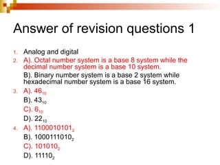 Answer of revision questions 1
1. Analog and digital
2. A). Octal number system is a base 8 system while the
decimal number system is a base 10 system.
B). Binary number system is a base 2 system while
hexadecimal number system is a base 16 system.
3. A). 4610
B). 4310
C). 610
D). 2210
4. A). 11000101012
B). 10001110102
C). 1010102
D). 111102
 