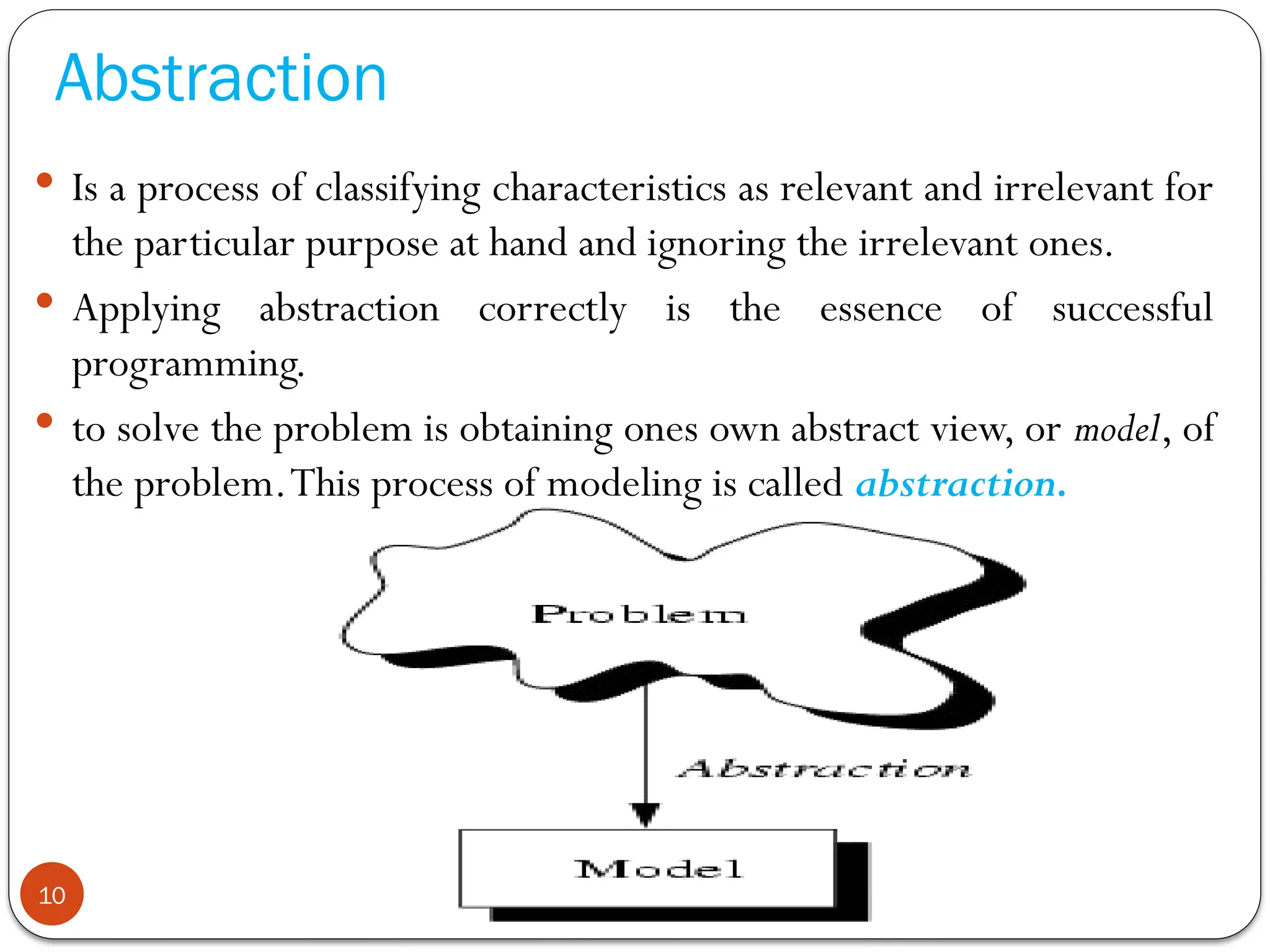Abstraction
 Is a process of classifying characteristics as relevant and irrelevant for
the particular purpose at hand and ignoring the irrelevant ones.
 Applying abstraction correctly is the essence of successful
programming.
 to solve the problem is obtaining ones own abstract view, or model, of
the problem.This process of modeling is called abstraction.
10
 